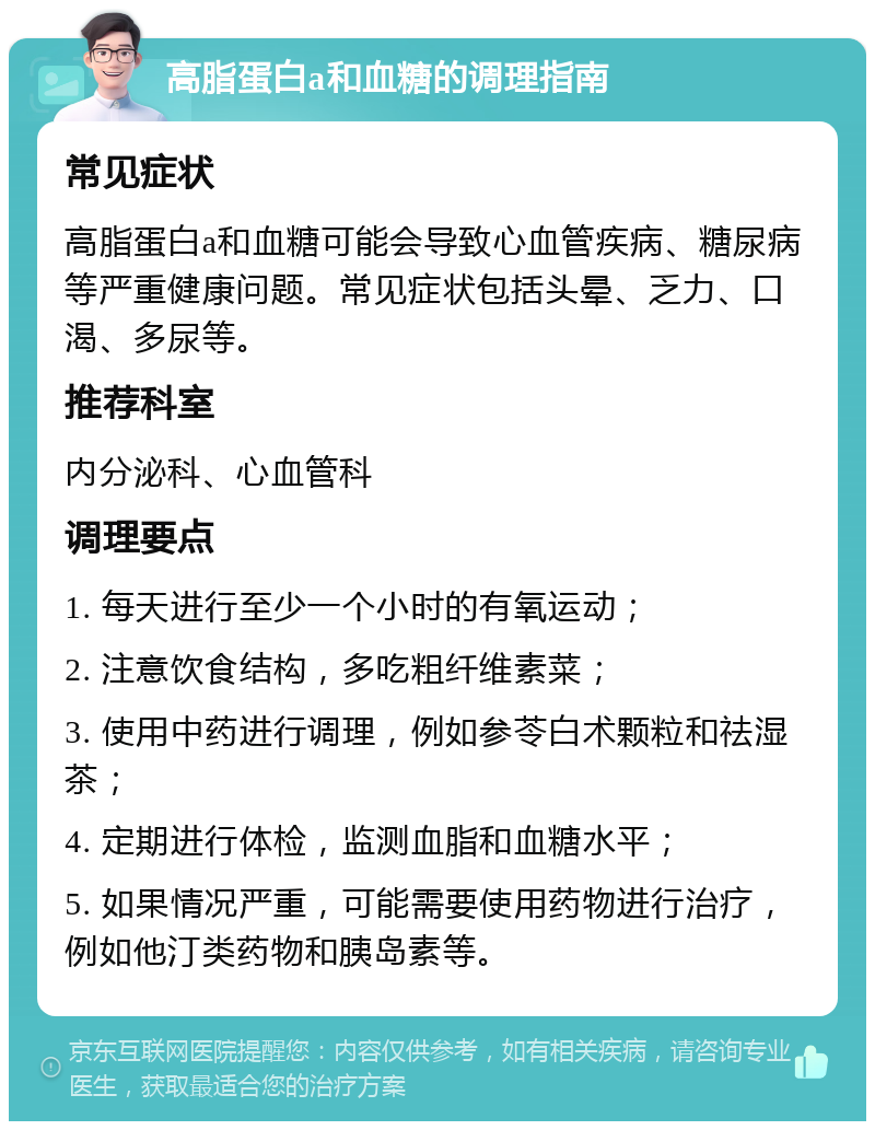 高脂蛋白a和血糖的调理指南 常见症状 高脂蛋白a和血糖可能会导致心血管疾病、糖尿病等严重健康问题。常见症状包括头晕、乏力、口渴、多尿等。 推荐科室 内分泌科、心血管科 调理要点 1. 每天进行至少一个小时的有氧运动； 2. 注意饮食结构，多吃粗纤维素菜； 3. 使用中药进行调理，例如参苓白术颗粒和祛湿茶； 4. 定期进行体检，监测血脂和血糖水平； 5. 如果情况严重，可能需要使用药物进行治疗，例如他汀类药物和胰岛素等。