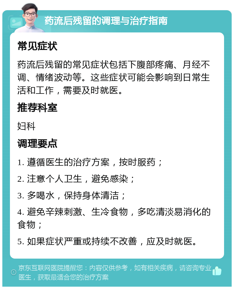 药流后残留的调理与治疗指南 常见症状 药流后残留的常见症状包括下腹部疼痛、月经不调、情绪波动等。这些症状可能会影响到日常生活和工作，需要及时就医。 推荐科室 妇科 调理要点 1. 遵循医生的治疗方案，按时服药； 2. 注意个人卫生，避免感染； 3. 多喝水，保持身体清洁； 4. 避免辛辣刺激、生冷食物，多吃清淡易消化的食物； 5. 如果症状严重或持续不改善，应及时就医。