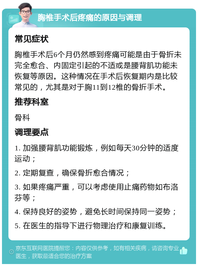 胸椎手术后疼痛的原因与调理 常见症状 胸椎手术后6个月仍然感到疼痛可能是由于骨折未完全愈合、内固定引起的不适或是腰背肌功能未恢复等原因。这种情况在手术后恢复期内是比较常见的，尤其是对于胸11到12椎的骨折手术。 推荐科室 骨科 调理要点 1. 加强腰背肌功能锻炼，例如每天30分钟的适度运动； 2. 定期复查，确保骨折愈合情况； 3. 如果疼痛严重，可以考虑使用止痛药物如布洛芬等； 4. 保持良好的姿势，避免长时间保持同一姿势； 5. 在医生的指导下进行物理治疗和康复训练。