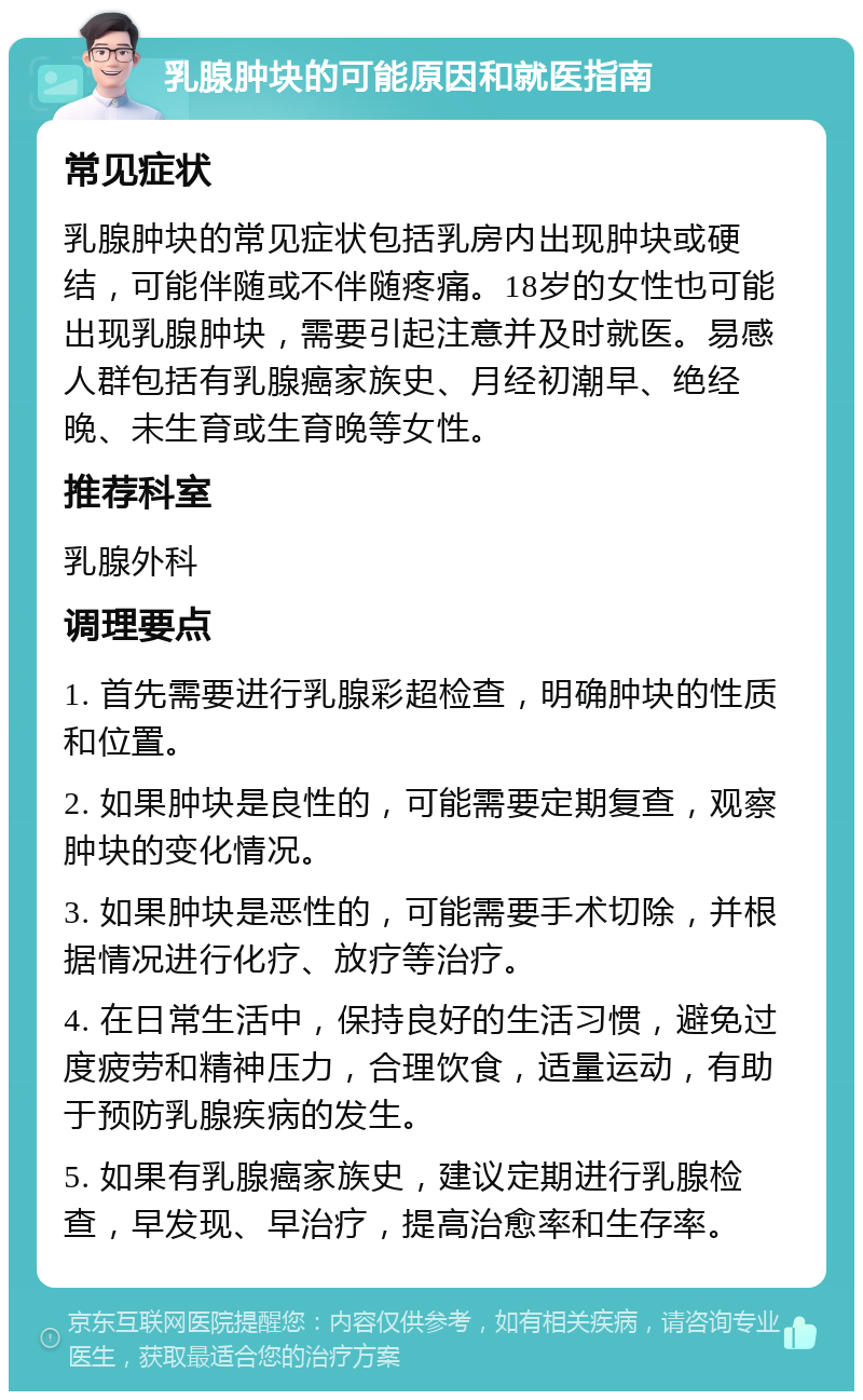 乳腺肿块的可能原因和就医指南 常见症状 乳腺肿块的常见症状包括乳房内出现肿块或硬结，可能伴随或不伴随疼痛。18岁的女性也可能出现乳腺肿块，需要引起注意并及时就医。易感人群包括有乳腺癌家族史、月经初潮早、绝经晚、未生育或生育晚等女性。 推荐科室 乳腺外科 调理要点 1. 首先需要进行乳腺彩超检查，明确肿块的性质和位置。 2. 如果肿块是良性的，可能需要定期复查，观察肿块的变化情况。 3. 如果肿块是恶性的，可能需要手术切除，并根据情况进行化疗、放疗等治疗。 4. 在日常生活中，保持良好的生活习惯，避免过度疲劳和精神压力，合理饮食，适量运动，有助于预防乳腺疾病的发生。 5. 如果有乳腺癌家族史，建议定期进行乳腺检查，早发现、早治疗，提高治愈率和生存率。