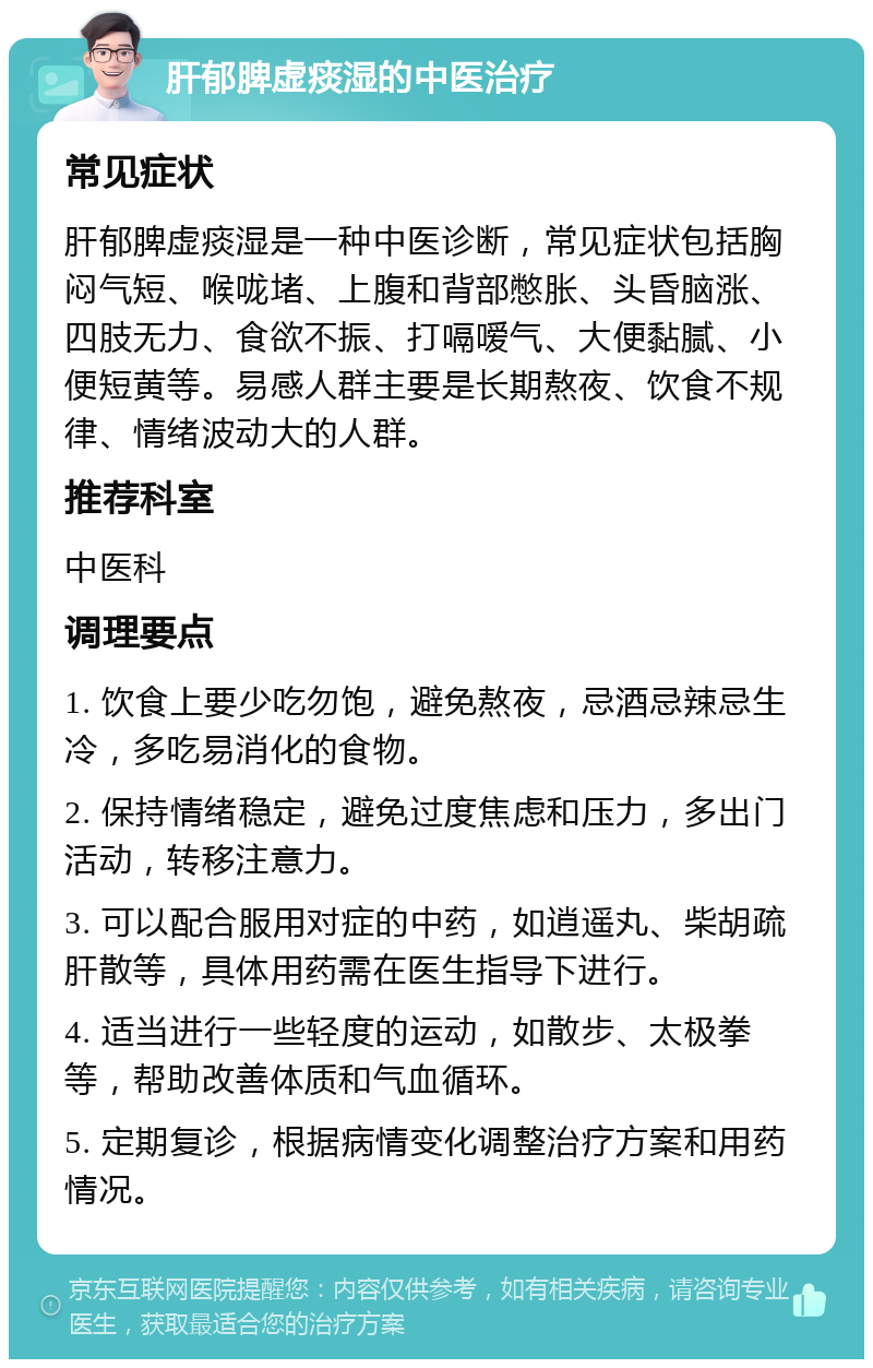 肝郁脾虚痰湿的中医治疗 常见症状 肝郁脾虚痰湿是一种中医诊断，常见症状包括胸闷气短、喉咙堵、上腹和背部憋胀、头昏脑涨、四肢无力、食欲不振、打嗝嗳气、大便黏腻、小便短黄等。易感人群主要是长期熬夜、饮食不规律、情绪波动大的人群。 推荐科室 中医科 调理要点 1. 饮食上要少吃勿饱，避免熬夜，忌酒忌辣忌生冷，多吃易消化的食物。 2. 保持情绪稳定，避免过度焦虑和压力，多出门活动，转移注意力。 3. 可以配合服用对症的中药，如逍遥丸、柴胡疏肝散等，具体用药需在医生指导下进行。 4. 适当进行一些轻度的运动，如散步、太极拳等，帮助改善体质和气血循环。 5. 定期复诊，根据病情变化调整治疗方案和用药情况。