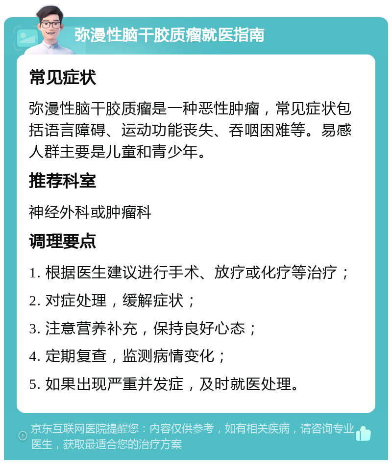 弥漫性脑干胶质瘤就医指南 常见症状 弥漫性脑干胶质瘤是一种恶性肿瘤，常见症状包括语言障碍、运动功能丧失、吞咽困难等。易感人群主要是儿童和青少年。 推荐科室 神经外科或肿瘤科 调理要点 1. 根据医生建议进行手术、放疗或化疗等治疗； 2. 对症处理，缓解症状； 3. 注意营养补充，保持良好心态； 4. 定期复查，监测病情变化； 5. 如果出现严重并发症，及时就医处理。