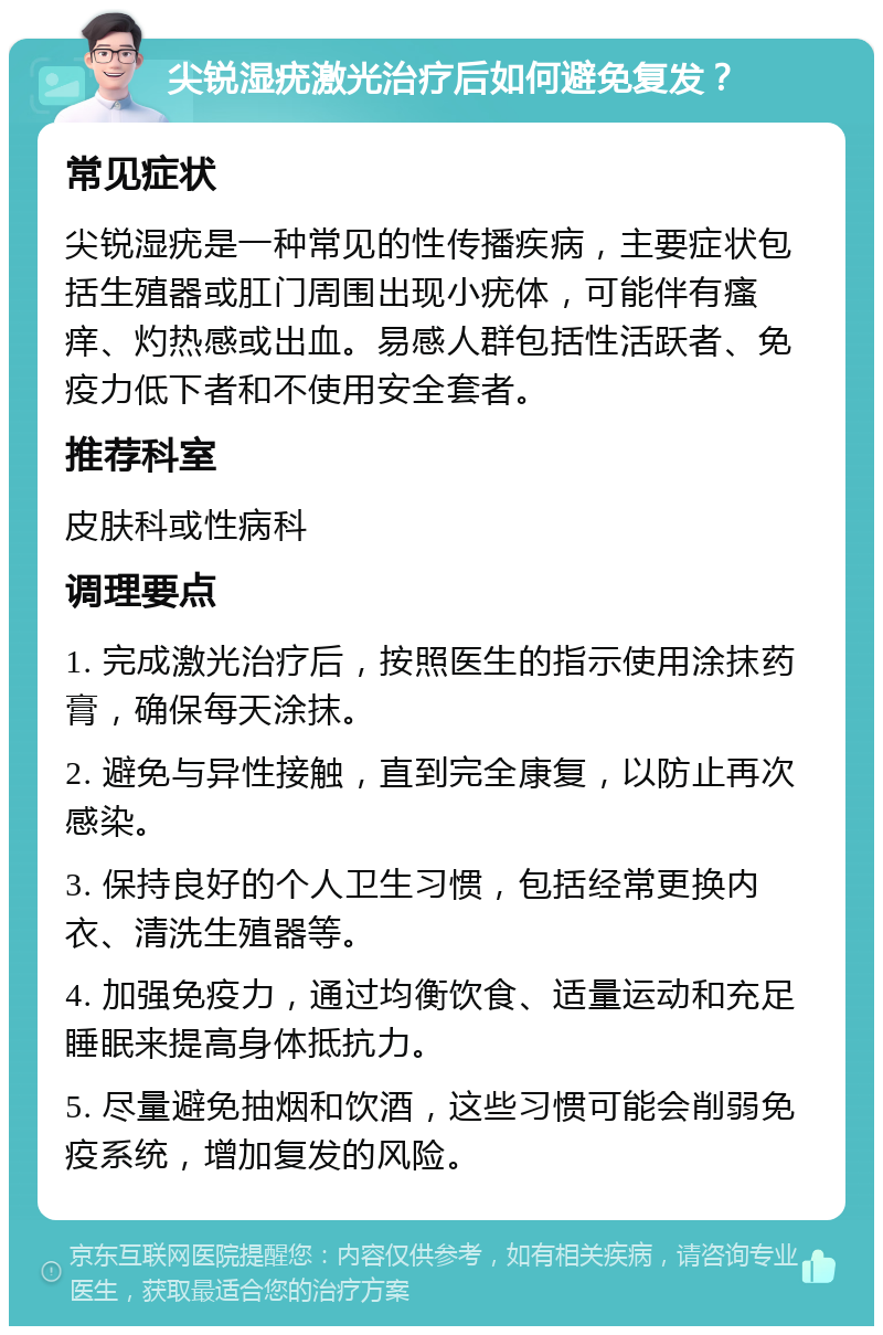 尖锐湿疣激光治疗后如何避免复发？ 常见症状 尖锐湿疣是一种常见的性传播疾病，主要症状包括生殖器或肛门周围出现小疣体，可能伴有瘙痒、灼热感或出血。易感人群包括性活跃者、免疫力低下者和不使用安全套者。 推荐科室 皮肤科或性病科 调理要点 1. 完成激光治疗后，按照医生的指示使用涂抹药膏，确保每天涂抹。 2. 避免与异性接触，直到完全康复，以防止再次感染。 3. 保持良好的个人卫生习惯，包括经常更换内衣、清洗生殖器等。 4. 加强免疫力，通过均衡饮食、适量运动和充足睡眠来提高身体抵抗力。 5. 尽量避免抽烟和饮酒，这些习惯可能会削弱免疫系统，增加复发的风险。