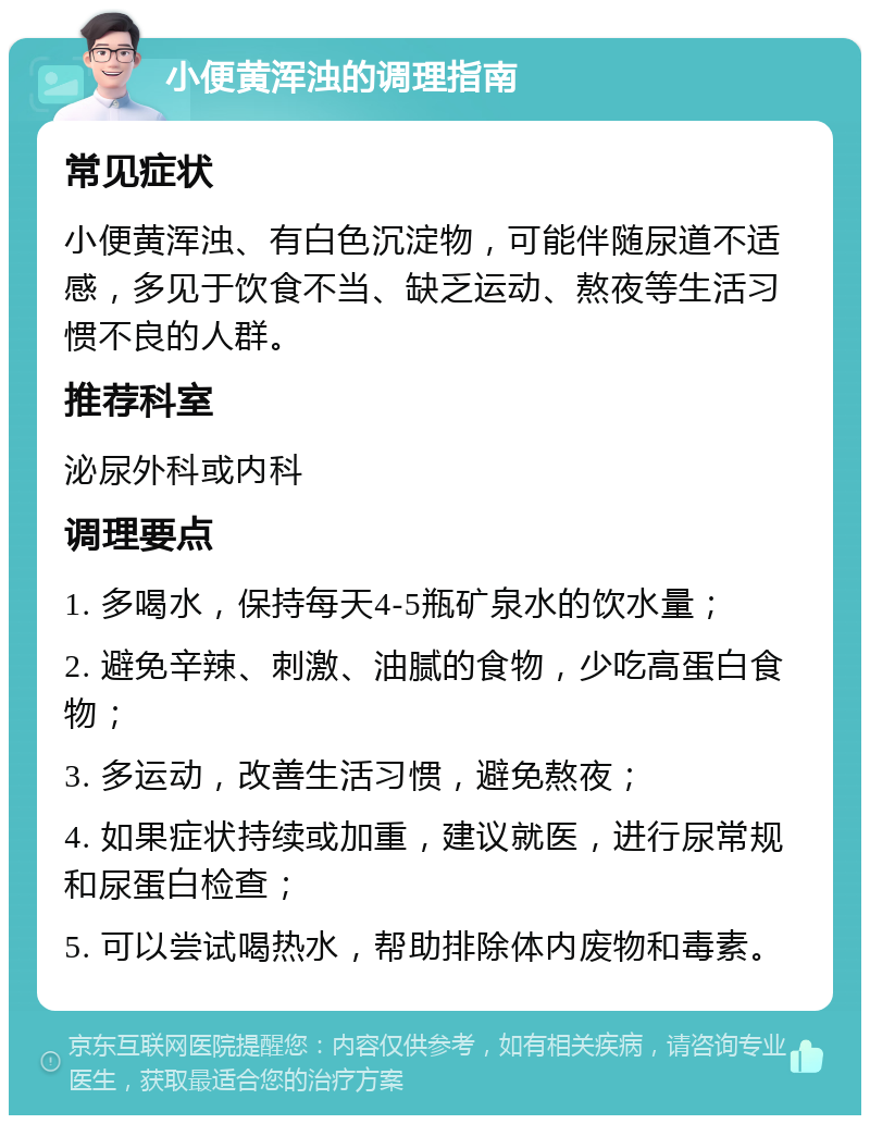 小便黄浑浊的调理指南 常见症状 小便黄浑浊、有白色沉淀物，可能伴随尿道不适感，多见于饮食不当、缺乏运动、熬夜等生活习惯不良的人群。 推荐科室 泌尿外科或内科 调理要点 1. 多喝水，保持每天4-5瓶矿泉水的饮水量； 2. 避免辛辣、刺激、油腻的食物，少吃高蛋白食物； 3. 多运动，改善生活习惯，避免熬夜； 4. 如果症状持续或加重，建议就医，进行尿常规和尿蛋白检查； 5. 可以尝试喝热水，帮助排除体内废物和毒素。