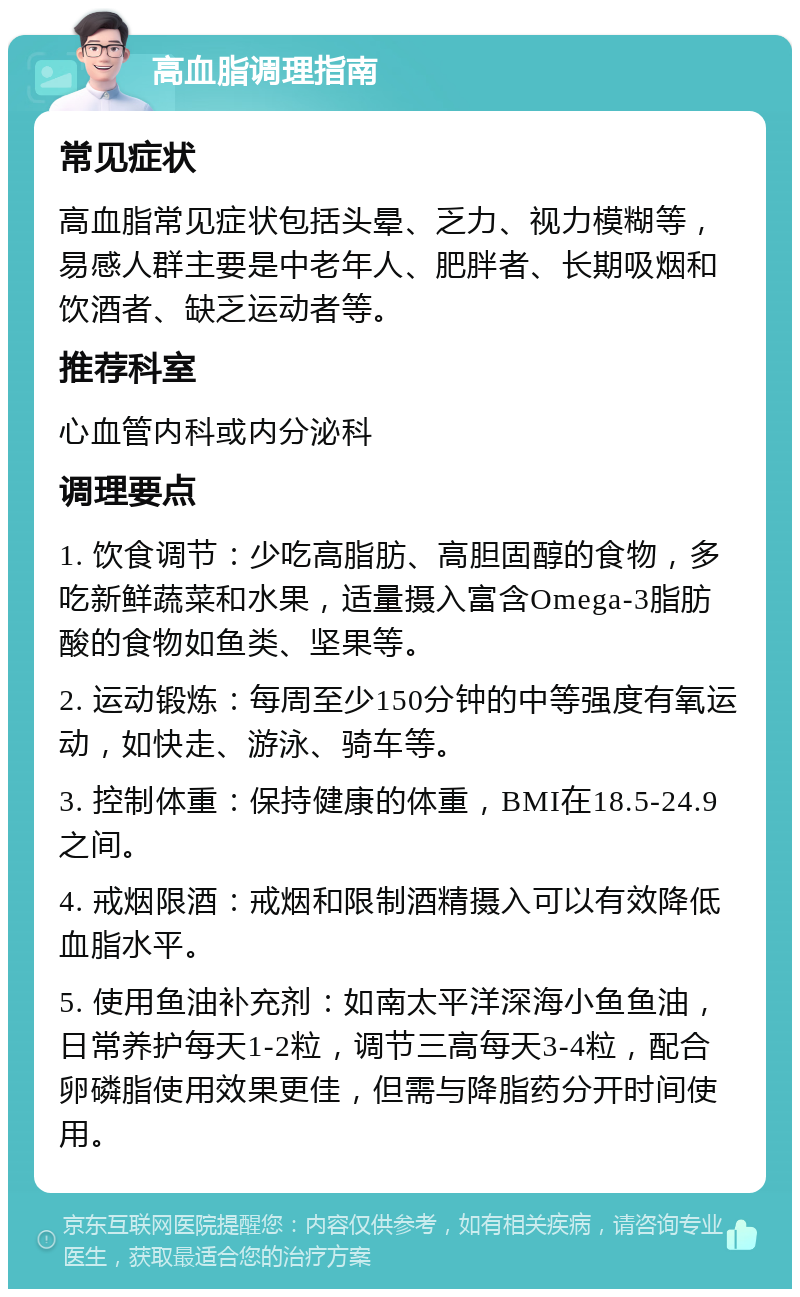 高血脂调理指南 常见症状 高血脂常见症状包括头晕、乏力、视力模糊等，易感人群主要是中老年人、肥胖者、长期吸烟和饮酒者、缺乏运动者等。 推荐科室 心血管内科或内分泌科 调理要点 1. 饮食调节：少吃高脂肪、高胆固醇的食物，多吃新鲜蔬菜和水果，适量摄入富含Omega-3脂肪酸的食物如鱼类、坚果等。 2. 运动锻炼：每周至少150分钟的中等强度有氧运动，如快走、游泳、骑车等。 3. 控制体重：保持健康的体重，BMI在18.5-24.9之间。 4. 戒烟限酒：戒烟和限制酒精摄入可以有效降低血脂水平。 5. 使用鱼油补充剂：如南太平洋深海小鱼鱼油，日常养护每天1-2粒，调节三高每天3-4粒，配合卵磷脂使用效果更佳，但需与降脂药分开时间使用。