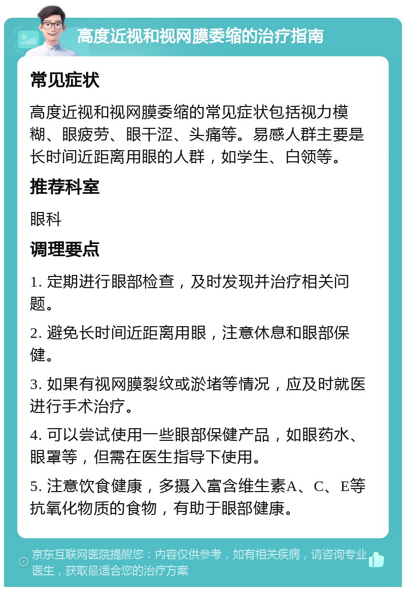 高度近视和视网膜委缩的治疗指南 常见症状 高度近视和视网膜委缩的常见症状包括视力模糊、眼疲劳、眼干涩、头痛等。易感人群主要是长时间近距离用眼的人群，如学生、白领等。 推荐科室 眼科 调理要点 1. 定期进行眼部检查，及时发现并治疗相关问题。 2. 避免长时间近距离用眼，注意休息和眼部保健。 3. 如果有视网膜裂纹或淤堵等情况，应及时就医进行手术治疗。 4. 可以尝试使用一些眼部保健产品，如眼药水、眼罩等，但需在医生指导下使用。 5. 注意饮食健康，多摄入富含维生素A、C、E等抗氧化物质的食物，有助于眼部健康。