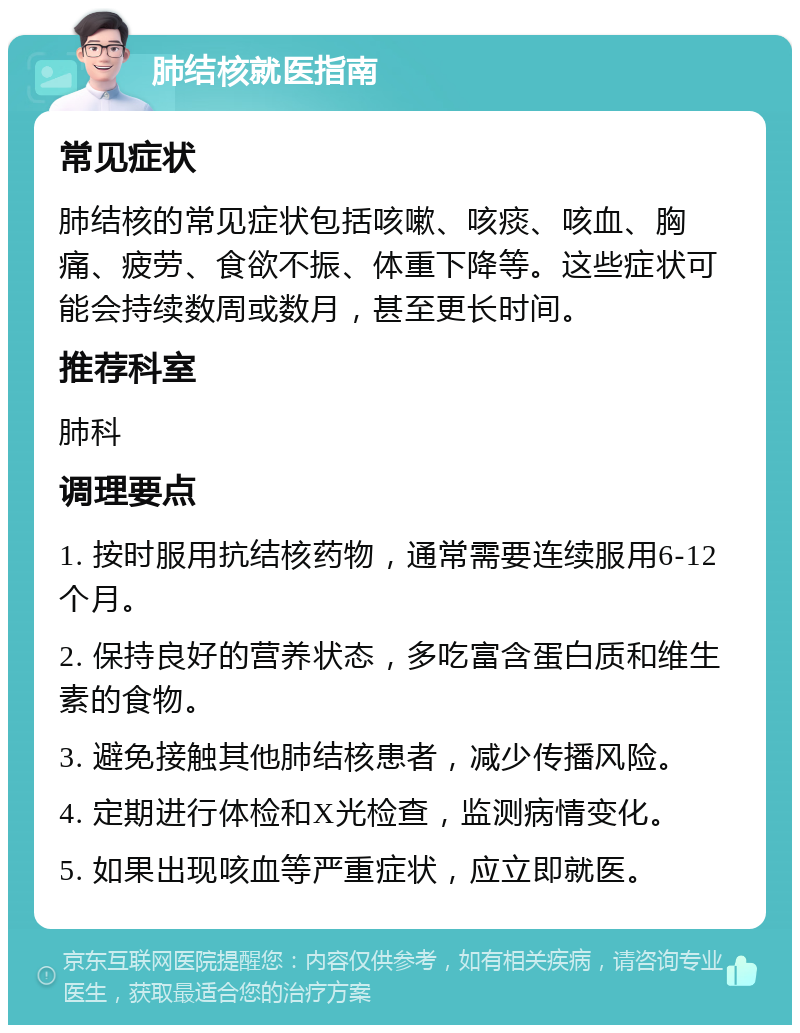 肺结核就医指南 常见症状 肺结核的常见症状包括咳嗽、咳痰、咳血、胸痛、疲劳、食欲不振、体重下降等。这些症状可能会持续数周或数月，甚至更长时间。 推荐科室 肺科 调理要点 1. 按时服用抗结核药物，通常需要连续服用6-12个月。 2. 保持良好的营养状态，多吃富含蛋白质和维生素的食物。 3. 避免接触其他肺结核患者，减少传播风险。 4. 定期进行体检和X光检查，监测病情变化。 5. 如果出现咳血等严重症状，应立即就医。