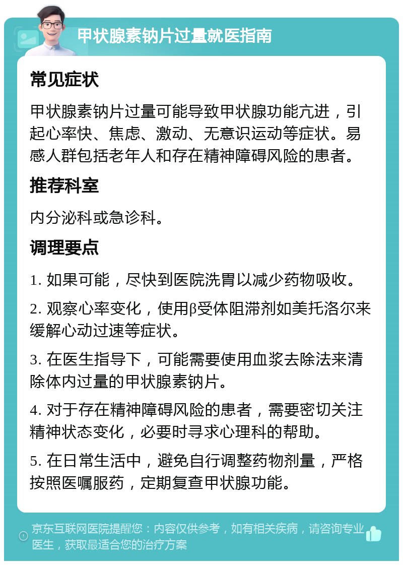 甲状腺素钠片过量就医指南 常见症状 甲状腺素钠片过量可能导致甲状腺功能亢进，引起心率快、焦虑、激动、无意识运动等症状。易感人群包括老年人和存在精神障碍风险的患者。 推荐科室 内分泌科或急诊科。 调理要点 1. 如果可能，尽快到医院洗胃以减少药物吸收。 2. 观察心率变化，使用β受体阻滞剂如美托洛尔来缓解心动过速等症状。 3. 在医生指导下，可能需要使用血浆去除法来清除体内过量的甲状腺素钠片。 4. 对于存在精神障碍风险的患者，需要密切关注精神状态变化，必要时寻求心理科的帮助。 5. 在日常生活中，避免自行调整药物剂量，严格按照医嘱服药，定期复查甲状腺功能。