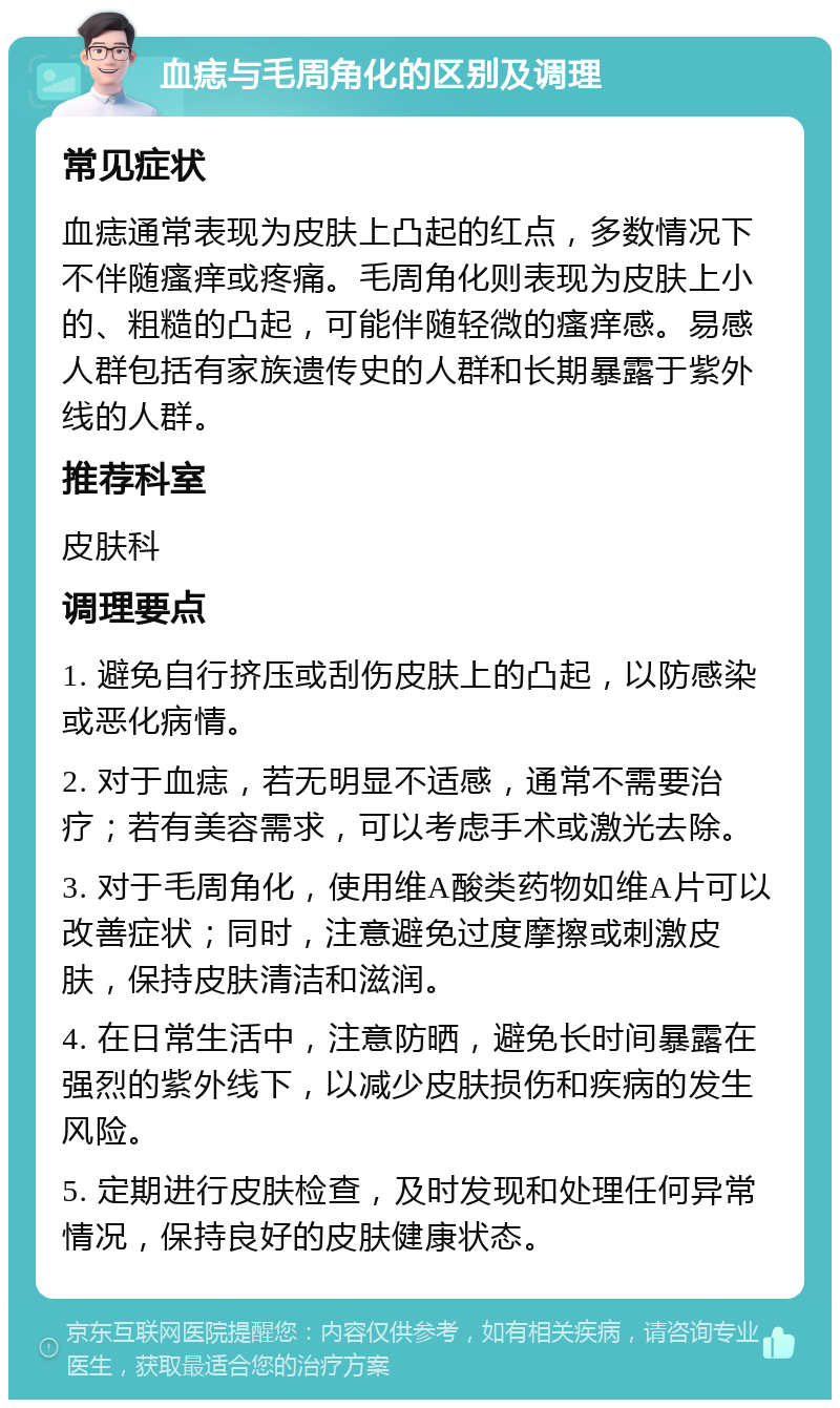 血痣与毛周角化的区别及调理 常见症状 血痣通常表现为皮肤上凸起的红点，多数情况下不伴随瘙痒或疼痛。毛周角化则表现为皮肤上小的、粗糙的凸起，可能伴随轻微的瘙痒感。易感人群包括有家族遗传史的人群和长期暴露于紫外线的人群。 推荐科室 皮肤科 调理要点 1. 避免自行挤压或刮伤皮肤上的凸起，以防感染或恶化病情。 2. 对于血痣，若无明显不适感，通常不需要治疗；若有美容需求，可以考虑手术或激光去除。 3. 对于毛周角化，使用维A酸类药物如维A片可以改善症状；同时，注意避免过度摩擦或刺激皮肤，保持皮肤清洁和滋润。 4. 在日常生活中，注意防晒，避免长时间暴露在强烈的紫外线下，以减少皮肤损伤和疾病的发生风险。 5. 定期进行皮肤检查，及时发现和处理任何异常情况，保持良好的皮肤健康状态。