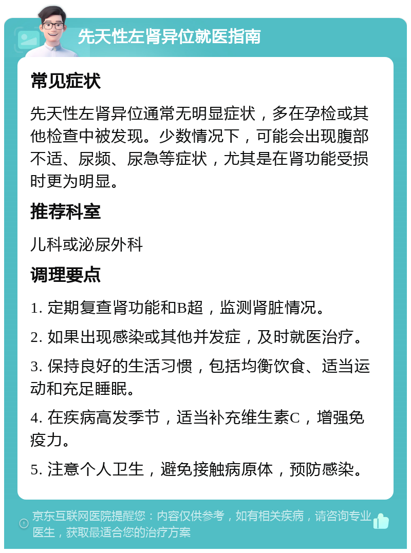 先天性左肾异位就医指南 常见症状 先天性左肾异位通常无明显症状，多在孕检或其他检查中被发现。少数情况下，可能会出现腹部不适、尿频、尿急等症状，尤其是在肾功能受损时更为明显。 推荐科室 儿科或泌尿外科 调理要点 1. 定期复查肾功能和B超，监测肾脏情况。 2. 如果出现感染或其他并发症，及时就医治疗。 3. 保持良好的生活习惯，包括均衡饮食、适当运动和充足睡眠。 4. 在疾病高发季节，适当补充维生素C，增强免疫力。 5. 注意个人卫生，避免接触病原体，预防感染。