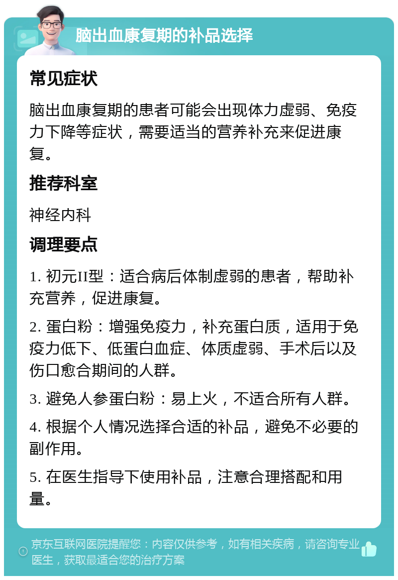 脑出血康复期的补品选择 常见症状 脑出血康复期的患者可能会出现体力虚弱、免疫力下降等症状，需要适当的营养补充来促进康复。 推荐科室 神经内科 调理要点 1. 初元II型：适合病后体制虚弱的患者，帮助补充营养，促进康复。 2. 蛋白粉：增强免疫力，补充蛋白质，适用于免疫力低下、低蛋白血症、体质虚弱、手术后以及伤口愈合期间的人群。 3. 避免人参蛋白粉：易上火，不适合所有人群。 4. 根据个人情况选择合适的补品，避免不必要的副作用。 5. 在医生指导下使用补品，注意合理搭配和用量。