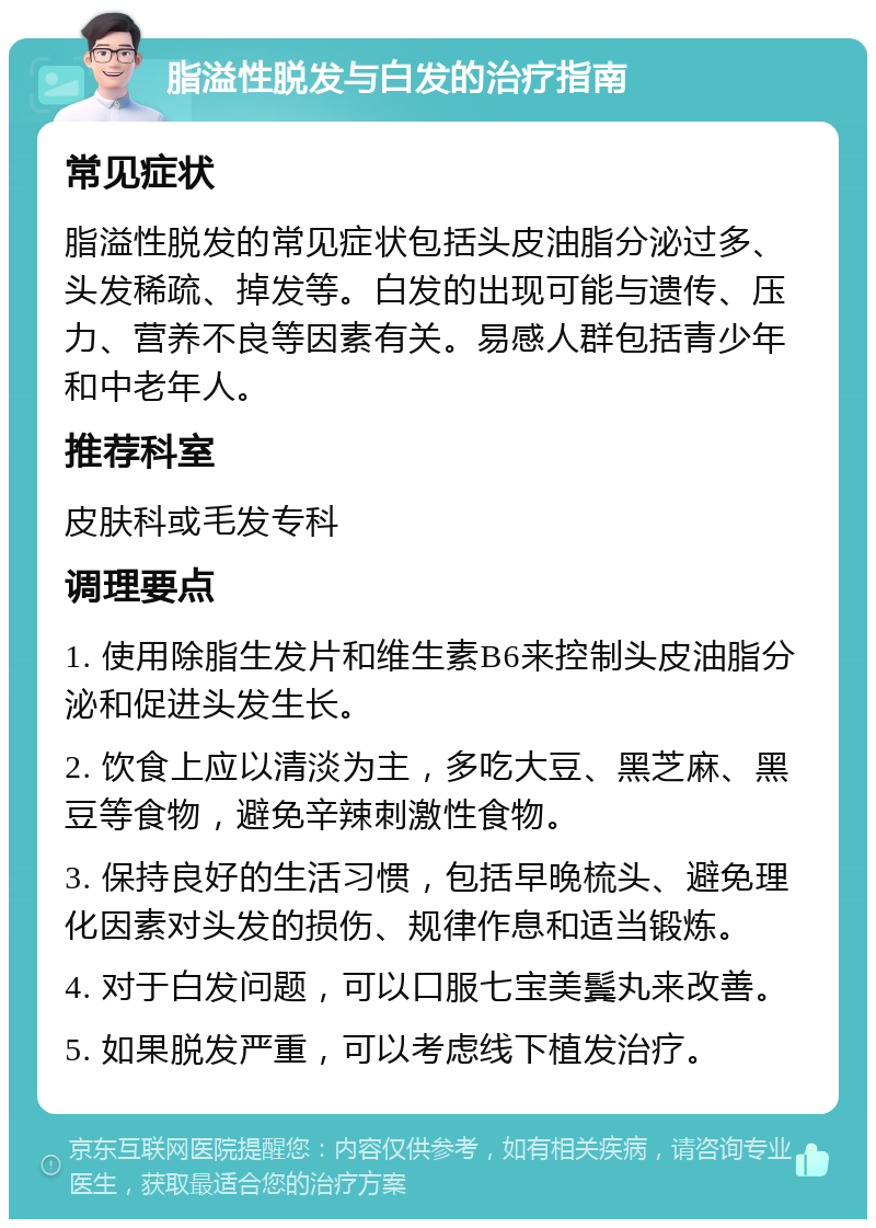 脂溢性脱发与白发的治疗指南 常见症状 脂溢性脱发的常见症状包括头皮油脂分泌过多、头发稀疏、掉发等。白发的出现可能与遗传、压力、营养不良等因素有关。易感人群包括青少年和中老年人。 推荐科室 皮肤科或毛发专科 调理要点 1. 使用除脂生发片和维生素B6来控制头皮油脂分泌和促进头发生长。 2. 饮食上应以清淡为主，多吃大豆、黑芝麻、黑豆等食物，避免辛辣刺激性食物。 3. 保持良好的生活习惯，包括早晚梳头、避免理化因素对头发的损伤、规律作息和适当锻炼。 4. 对于白发问题，可以口服七宝美鬓丸来改善。 5. 如果脱发严重，可以考虑线下植发治疗。