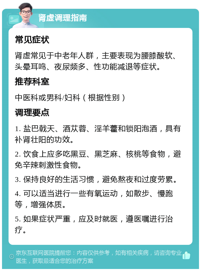 肾虚调理指南 常见症状 肾虚常见于中老年人群，主要表现为腰膝酸软、头晕耳鸣、夜尿频多、性功能减退等症状。 推荐科室 中医科或男科/妇科（根据性别） 调理要点 1. 盐巴戟天、酒苁蓉、淫羊藿和锁阳泡酒，具有补肾壮阳的功效。 2. 饮食上应多吃黑豆、黑芝麻、核桃等食物，避免辛辣刺激性食物。 3. 保持良好的生活习惯，避免熬夜和过度劳累。 4. 可以适当进行一些有氧运动，如散步、慢跑等，增强体质。 5. 如果症状严重，应及时就医，遵医嘱进行治疗。