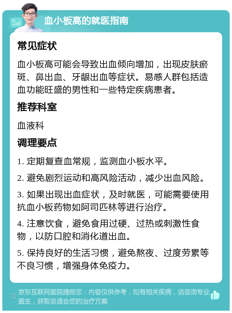 血小板高的就医指南 常见症状 血小板高可能会导致出血倾向增加，出现皮肤瘀斑、鼻出血、牙龈出血等症状。易感人群包括造血功能旺盛的男性和一些特定疾病患者。 推荐科室 血液科 调理要点 1. 定期复查血常规，监测血小板水平。 2. 避免剧烈运动和高风险活动，减少出血风险。 3. 如果出现出血症状，及时就医，可能需要使用抗血小板药物如阿司匹林等进行治疗。 4. 注意饮食，避免食用过硬、过热或刺激性食物，以防口腔和消化道出血。 5. 保持良好的生活习惯，避免熬夜、过度劳累等不良习惯，增强身体免疫力。