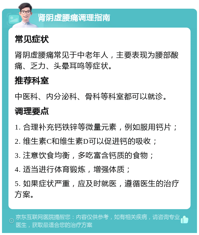 肾阴虚腰痛调理指南 常见症状 肾阴虚腰痛常见于中老年人，主要表现为腰部酸痛、乏力、头晕耳鸣等症状。 推荐科室 中医科、内分泌科、骨科等科室都可以就诊。 调理要点 1. 合理补充钙铁锌等微量元素，例如服用钙片； 2. 维生素C和维生素D可以促进钙的吸收； 3. 注意饮食均衡，多吃富含钙质的食物； 4. 适当进行体育锻炼，增强体质； 5. 如果症状严重，应及时就医，遵循医生的治疗方案。