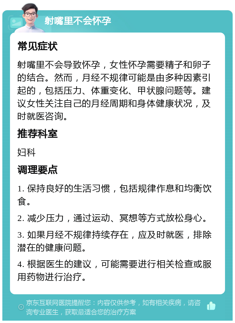 射嘴里不会怀孕 常见症状 射嘴里不会导致怀孕，女性怀孕需要精子和卵子的结合。然而，月经不规律可能是由多种因素引起的，包括压力、体重变化、甲状腺问题等。建议女性关注自己的月经周期和身体健康状况，及时就医咨询。 推荐科室 妇科 调理要点 1. 保持良好的生活习惯，包括规律作息和均衡饮食。 2. 减少压力，通过运动、冥想等方式放松身心。 3. 如果月经不规律持续存在，应及时就医，排除潜在的健康问题。 4. 根据医生的建议，可能需要进行相关检查或服用药物进行治疗。