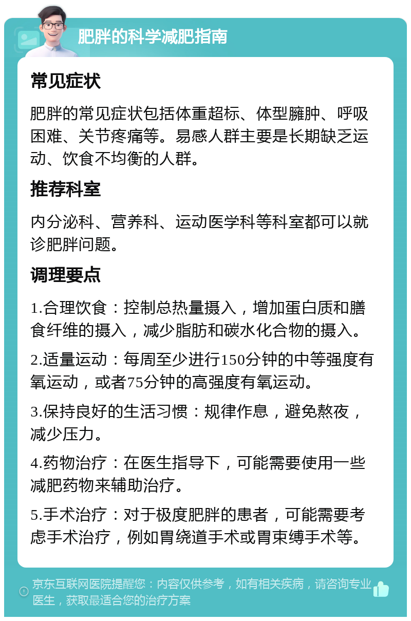 肥胖的科学减肥指南 常见症状 肥胖的常见症状包括体重超标、体型臃肿、呼吸困难、关节疼痛等。易感人群主要是长期缺乏运动、饮食不均衡的人群。 推荐科室 内分泌科、营养科、运动医学科等科室都可以就诊肥胖问题。 调理要点 1.合理饮食：控制总热量摄入，增加蛋白质和膳食纤维的摄入，减少脂肪和碳水化合物的摄入。 2.适量运动：每周至少进行150分钟的中等强度有氧运动，或者75分钟的高强度有氧运动。 3.保持良好的生活习惯：规律作息，避免熬夜，减少压力。 4.药物治疗：在医生指导下，可能需要使用一些减肥药物来辅助治疗。 5.手术治疗：对于极度肥胖的患者，可能需要考虑手术治疗，例如胃绕道手术或胃束缚手术等。