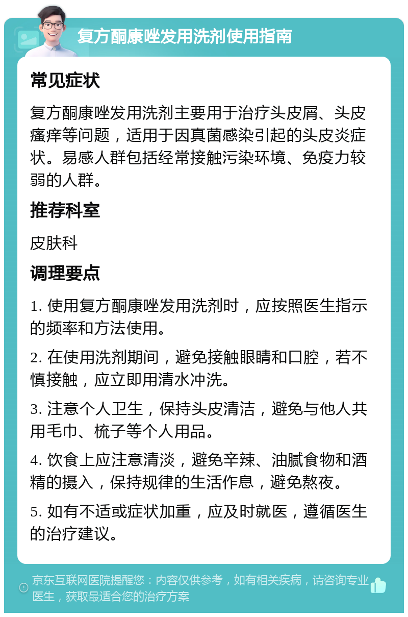 复方酮康唑发用洗剂使用指南 常见症状 复方酮康唑发用洗剂主要用于治疗头皮屑、头皮瘙痒等问题，适用于因真菌感染引起的头皮炎症状。易感人群包括经常接触污染环境、免疫力较弱的人群。 推荐科室 皮肤科 调理要点 1. 使用复方酮康唑发用洗剂时，应按照医生指示的频率和方法使用。 2. 在使用洗剂期间，避免接触眼睛和口腔，若不慎接触，应立即用清水冲洗。 3. 注意个人卫生，保持头皮清洁，避免与他人共用毛巾、梳子等个人用品。 4. 饮食上应注意清淡，避免辛辣、油腻食物和酒精的摄入，保持规律的生活作息，避免熬夜。 5. 如有不适或症状加重，应及时就医，遵循医生的治疗建议。