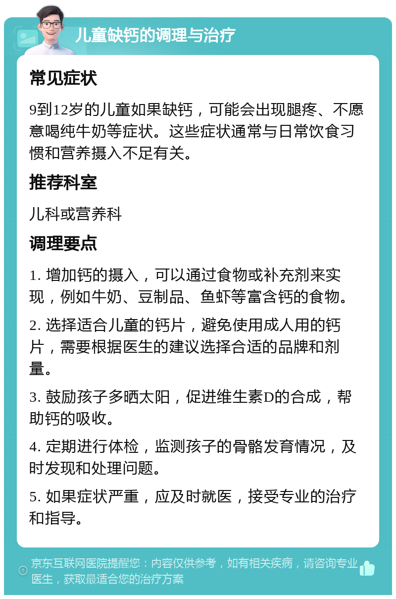 儿童缺钙的调理与治疗 常见症状 9到12岁的儿童如果缺钙，可能会出现腿疼、不愿意喝纯牛奶等症状。这些症状通常与日常饮食习惯和营养摄入不足有关。 推荐科室 儿科或营养科 调理要点 1. 增加钙的摄入，可以通过食物或补充剂来实现，例如牛奶、豆制品、鱼虾等富含钙的食物。 2. 选择适合儿童的钙片，避免使用成人用的钙片，需要根据医生的建议选择合适的品牌和剂量。 3. 鼓励孩子多晒太阳，促进维生素D的合成，帮助钙的吸收。 4. 定期进行体检，监测孩子的骨骼发育情况，及时发现和处理问题。 5. 如果症状严重，应及时就医，接受专业的治疗和指导。