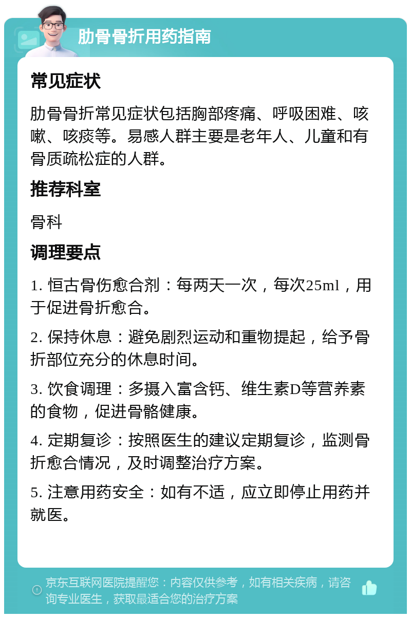 肋骨骨折用药指南 常见症状 肋骨骨折常见症状包括胸部疼痛、呼吸困难、咳嗽、咳痰等。易感人群主要是老年人、儿童和有骨质疏松症的人群。 推荐科室 骨科 调理要点 1. 恒古骨伤愈合剂：每两天一次，每次25ml，用于促进骨折愈合。 2. 保持休息：避免剧烈运动和重物提起，给予骨折部位充分的休息时间。 3. 饮食调理：多摄入富含钙、维生素D等营养素的食物，促进骨骼健康。 4. 定期复诊：按照医生的建议定期复诊，监测骨折愈合情况，及时调整治疗方案。 5. 注意用药安全：如有不适，应立即停止用药并就医。