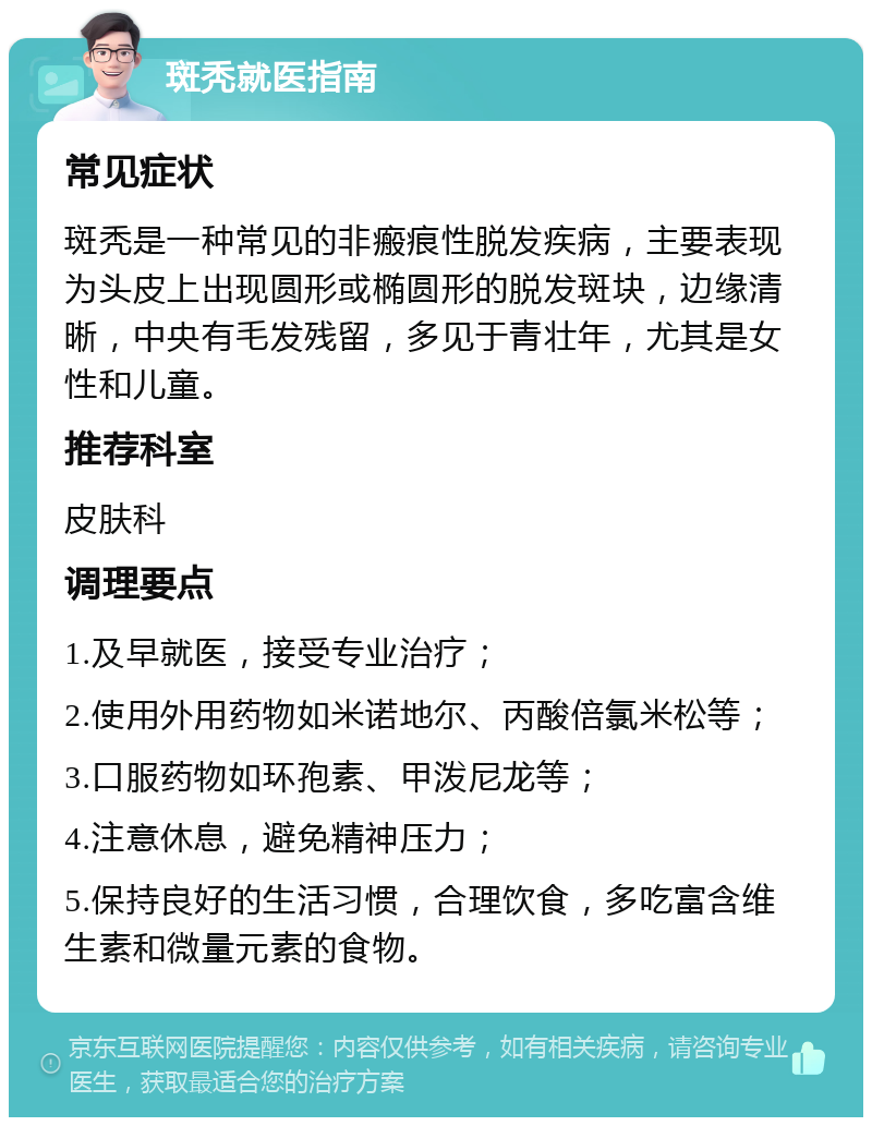 斑秃就医指南 常见症状 斑秃是一种常见的非瘢痕性脱发疾病，主要表现为头皮上出现圆形或椭圆形的脱发斑块，边缘清晰，中央有毛发残留，多见于青壮年，尤其是女性和儿童。 推荐科室 皮肤科 调理要点 1.及早就医，接受专业治疗； 2.使用外用药物如米诺地尔、丙酸倍氯米松等； 3.口服药物如环孢素、甲泼尼龙等； 4.注意休息，避免精神压力； 5.保持良好的生活习惯，合理饮食，多吃富含维生素和微量元素的食物。