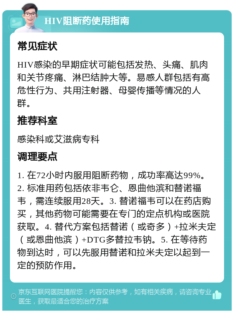 HIV阻断药使用指南 常见症状 HIV感染的早期症状可能包括发热、头痛、肌肉和关节疼痛、淋巴结肿大等。易感人群包括有高危性行为、共用注射器、母婴传播等情况的人群。 推荐科室 感染科或艾滋病专科 调理要点 1. 在72小时内服用阻断药物，成功率高达99%。2. 标准用药包括依非韦仑、恩曲他滨和替诺福韦，需连续服用28天。3. 替诺福韦可以在药店购买，其他药物可能需要在专门的定点机构或医院获取。4. 替代方案包括替诺（或奇多）+拉米夫定（或恩曲他滨）+DTG多替拉韦钠。5. 在等待药物到达时，可以先服用替诺和拉米夫定以起到一定的预防作用。