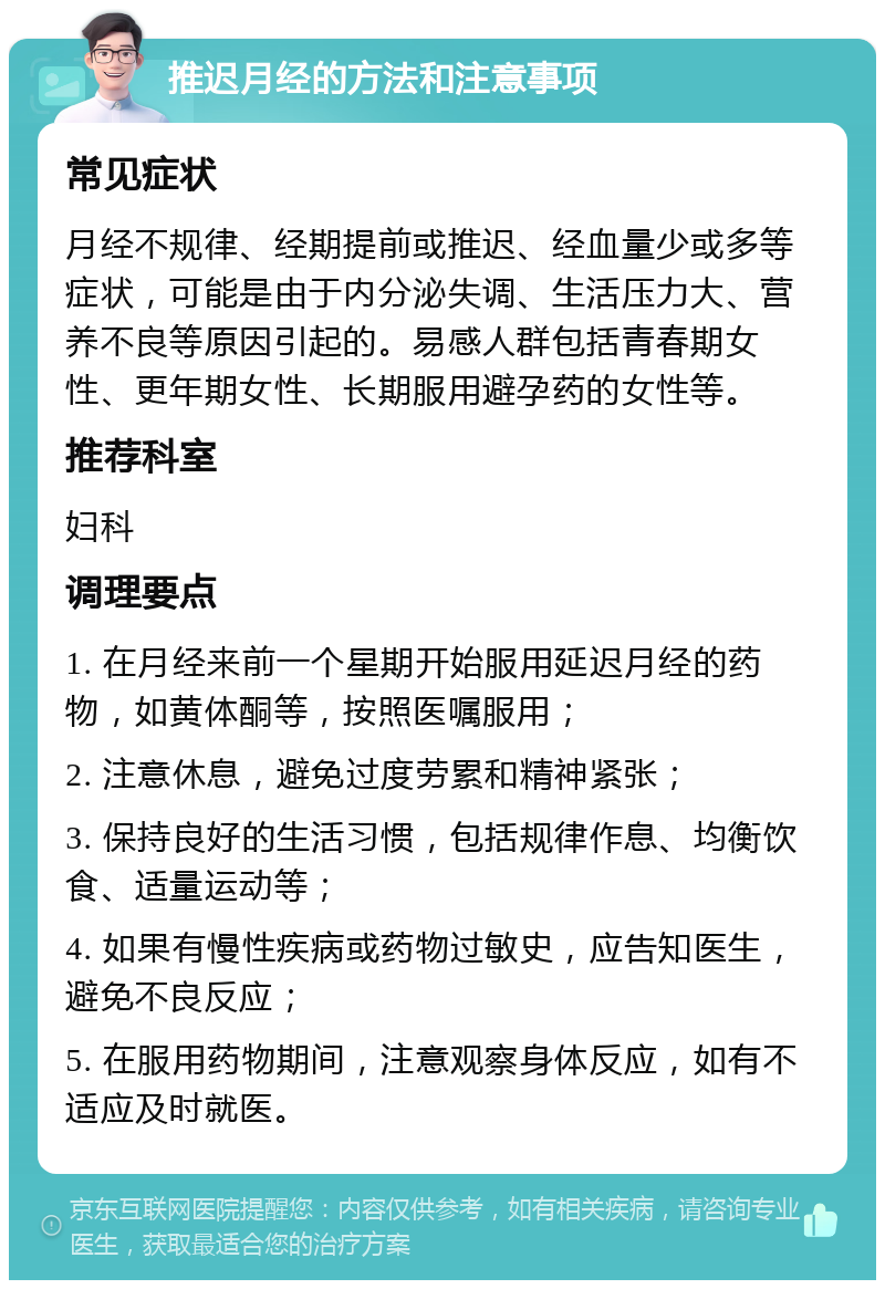 推迟月经的方法和注意事项 常见症状 月经不规律、经期提前或推迟、经血量少或多等症状，可能是由于内分泌失调、生活压力大、营养不良等原因引起的。易感人群包括青春期女性、更年期女性、长期服用避孕药的女性等。 推荐科室 妇科 调理要点 1. 在月经来前一个星期开始服用延迟月经的药物，如黄体酮等，按照医嘱服用； 2. 注意休息，避免过度劳累和精神紧张； 3. 保持良好的生活习惯，包括规律作息、均衡饮食、适量运动等； 4. 如果有慢性疾病或药物过敏史，应告知医生，避免不良反应； 5. 在服用药物期间，注意观察身体反应，如有不适应及时就医。