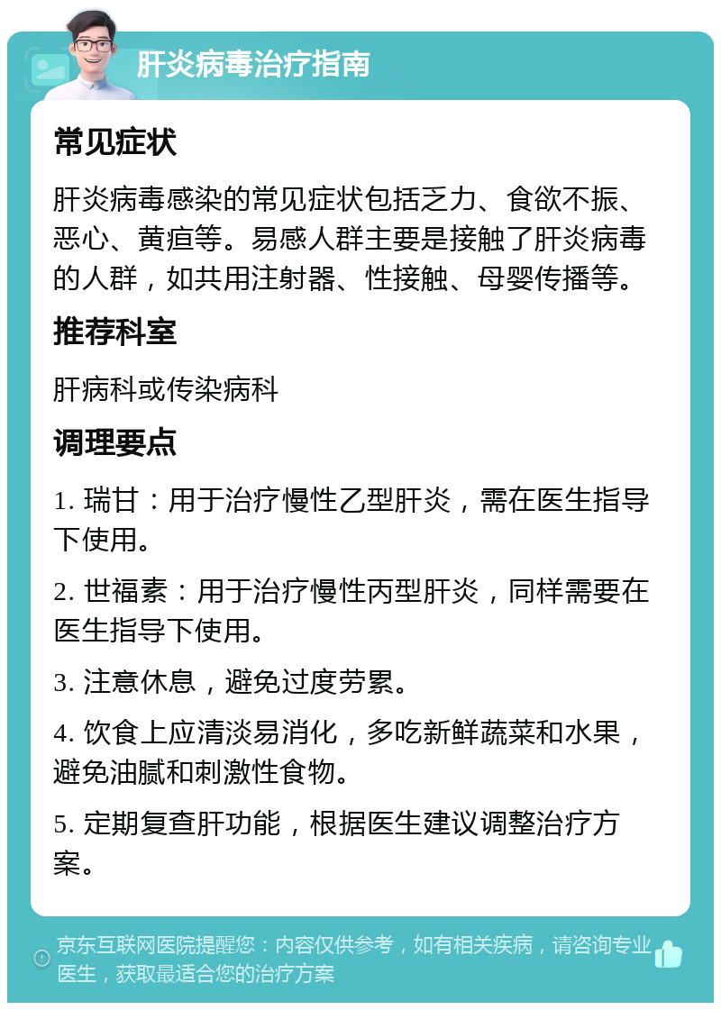 肝炎病毒治疗指南 常见症状 肝炎病毒感染的常见症状包括乏力、食欲不振、恶心、黄疸等。易感人群主要是接触了肝炎病毒的人群，如共用注射器、性接触、母婴传播等。 推荐科室 肝病科或传染病科 调理要点 1. 瑞甘：用于治疗慢性乙型肝炎，需在医生指导下使用。 2. 世福素：用于治疗慢性丙型肝炎，同样需要在医生指导下使用。 3. 注意休息，避免过度劳累。 4. 饮食上应清淡易消化，多吃新鲜蔬菜和水果，避免油腻和刺激性食物。 5. 定期复查肝功能，根据医生建议调整治疗方案。