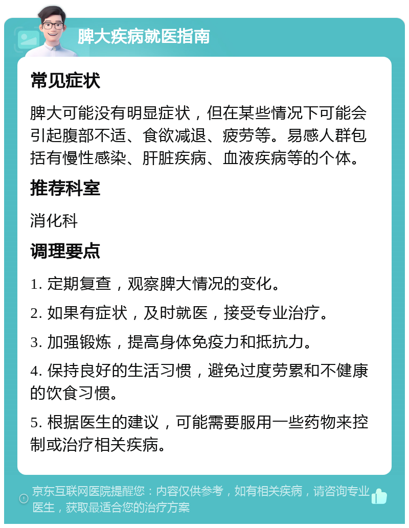 脾大疾病就医指南 常见症状 脾大可能没有明显症状，但在某些情况下可能会引起腹部不适、食欲减退、疲劳等。易感人群包括有慢性感染、肝脏疾病、血液疾病等的个体。 推荐科室 消化科 调理要点 1. 定期复查，观察脾大情况的变化。 2. 如果有症状，及时就医，接受专业治疗。 3. 加强锻炼，提高身体免疫力和抵抗力。 4. 保持良好的生活习惯，避免过度劳累和不健康的饮食习惯。 5. 根据医生的建议，可能需要服用一些药物来控制或治疗相关疾病。