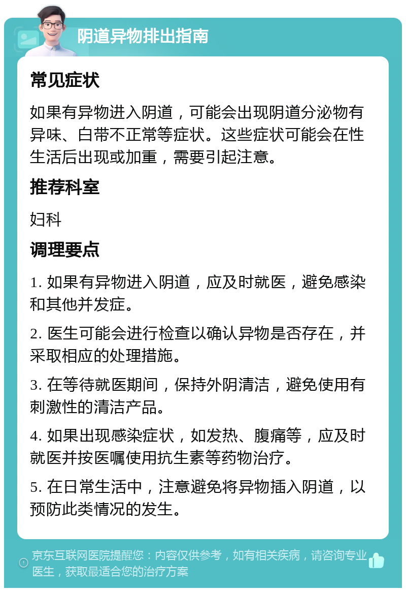 阴道异物排出指南 常见症状 如果有异物进入阴道，可能会出现阴道分泌物有异味、白带不正常等症状。这些症状可能会在性生活后出现或加重，需要引起注意。 推荐科室 妇科 调理要点 1. 如果有异物进入阴道，应及时就医，避免感染和其他并发症。 2. 医生可能会进行检查以确认异物是否存在，并采取相应的处理措施。 3. 在等待就医期间，保持外阴清洁，避免使用有刺激性的清洁产品。 4. 如果出现感染症状，如发热、腹痛等，应及时就医并按医嘱使用抗生素等药物治疗。 5. 在日常生活中，注意避免将异物插入阴道，以预防此类情况的发生。