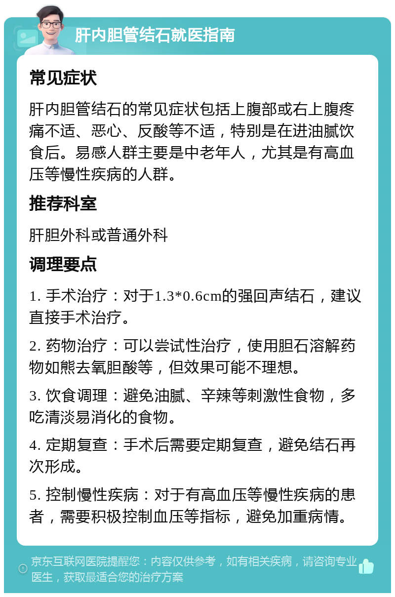 肝内胆管结石就医指南 常见症状 肝内胆管结石的常见症状包括上腹部或右上腹疼痛不适、恶心、反酸等不适，特别是在进油腻饮食后。易感人群主要是中老年人，尤其是有高血压等慢性疾病的人群。 推荐科室 肝胆外科或普通外科 调理要点 1. 手术治疗：对于1.3*0.6cm的强回声结石，建议直接手术治疗。 2. 药物治疗：可以尝试性治疗，使用胆石溶解药物如熊去氧胆酸等，但效果可能不理想。 3. 饮食调理：避免油腻、辛辣等刺激性食物，多吃清淡易消化的食物。 4. 定期复查：手术后需要定期复查，避免结石再次形成。 5. 控制慢性疾病：对于有高血压等慢性疾病的患者，需要积极控制血压等指标，避免加重病情。