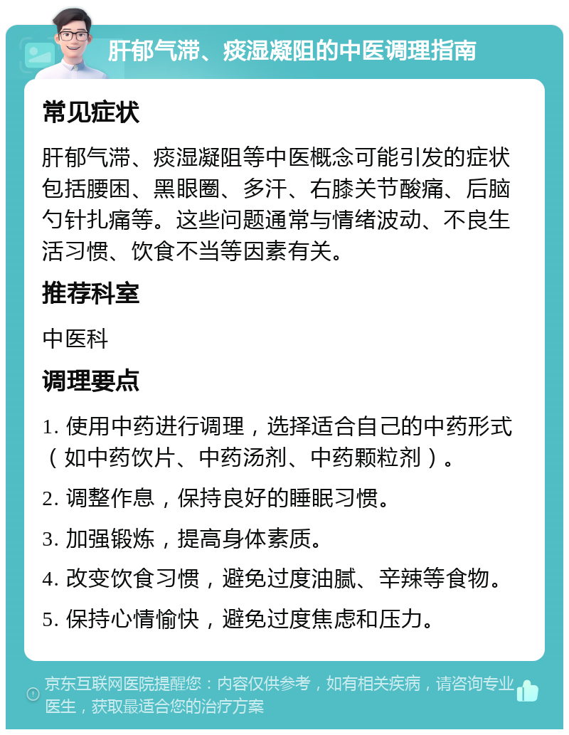 肝郁气滞、痰湿凝阻的中医调理指南 常见症状 肝郁气滞、痰湿凝阻等中医概念可能引发的症状包括腰困、黑眼圈、多汗、右膝关节酸痛、后脑勺针扎痛等。这些问题通常与情绪波动、不良生活习惯、饮食不当等因素有关。 推荐科室 中医科 调理要点 1. 使用中药进行调理，选择适合自己的中药形式（如中药饮片、中药汤剂、中药颗粒剂）。 2. 调整作息，保持良好的睡眠习惯。 3. 加强锻炼，提高身体素质。 4. 改变饮食习惯，避免过度油腻、辛辣等食物。 5. 保持心情愉快，避免过度焦虑和压力。