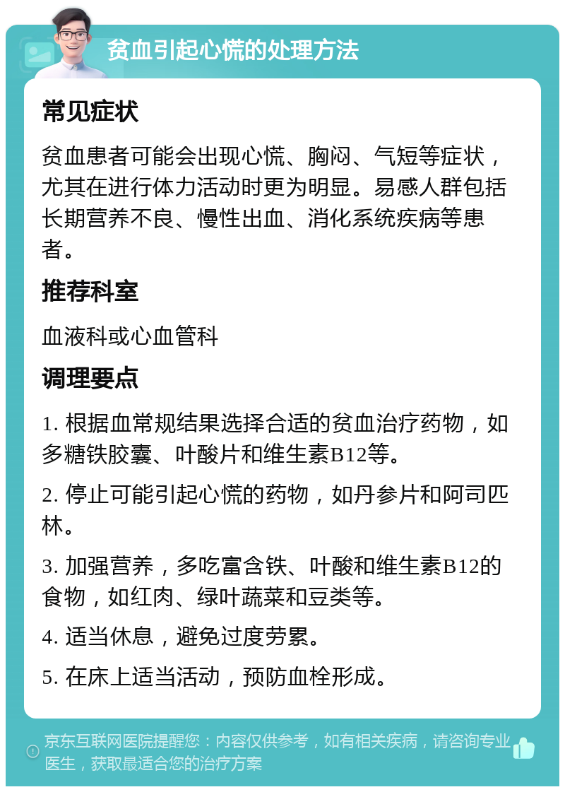 贫血引起心慌的处理方法 常见症状 贫血患者可能会出现心慌、胸闷、气短等症状，尤其在进行体力活动时更为明显。易感人群包括长期营养不良、慢性出血、消化系统疾病等患者。 推荐科室 血液科或心血管科 调理要点 1. 根据血常规结果选择合适的贫血治疗药物，如多糖铁胶囊、叶酸片和维生素B12等。 2. 停止可能引起心慌的药物，如丹参片和阿司匹林。 3. 加强营养，多吃富含铁、叶酸和维生素B12的食物，如红肉、绿叶蔬菜和豆类等。 4. 适当休息，避免过度劳累。 5. 在床上适当活动，预防血栓形成。