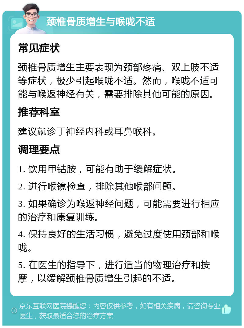 颈椎骨质增生与喉咙不适 常见症状 颈椎骨质增生主要表现为颈部疼痛、双上肢不适等症状，极少引起喉咙不适。然而，喉咙不适可能与喉返神经有关，需要排除其他可能的原因。 推荐科室 建议就诊于神经内科或耳鼻喉科。 调理要点 1. 饮用甲钴胺，可能有助于缓解症状。 2. 进行喉镜检查，排除其他喉部问题。 3. 如果确诊为喉返神经问题，可能需要进行相应的治疗和康复训练。 4. 保持良好的生活习惯，避免过度使用颈部和喉咙。 5. 在医生的指导下，进行适当的物理治疗和按摩，以缓解颈椎骨质增生引起的不适。