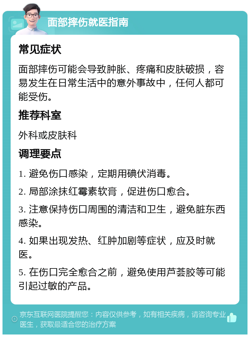 面部摔伤就医指南 常见症状 面部摔伤可能会导致肿胀、疼痛和皮肤破损，容易发生在日常生活中的意外事故中，任何人都可能受伤。 推荐科室 外科或皮肤科 调理要点 1. 避免伤口感染，定期用碘伏消毒。 2. 局部涂抹红霉素软膏，促进伤口愈合。 3. 注意保持伤口周围的清洁和卫生，避免脏东西感染。 4. 如果出现发热、红肿加剧等症状，应及时就医。 5. 在伤口完全愈合之前，避免使用芦荟胶等可能引起过敏的产品。