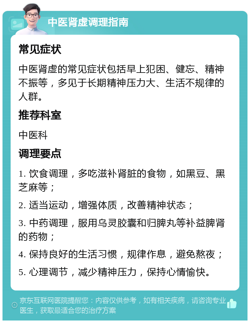 中医肾虚调理指南 常见症状 中医肾虚的常见症状包括早上犯困、健忘、精神不振等，多见于长期精神压力大、生活不规律的人群。 推荐科室 中医科 调理要点 1. 饮食调理，多吃滋补肾脏的食物，如黑豆、黑芝麻等； 2. 适当运动，增强体质，改善精神状态； 3. 中药调理，服用乌灵胶囊和归脾丸等补益脾肾的药物； 4. 保持良好的生活习惯，规律作息，避免熬夜； 5. 心理调节，减少精神压力，保持心情愉快。