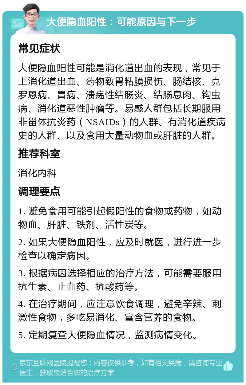 大便隐血阳性：可能原因与下一步 常见症状 大便隐血阳性可能是消化道出血的表现，常见于上消化道出血、药物致胃粘膜损伤、肠结核、克罗恩病、胃病、溃疡性结肠炎、结肠息肉、钩虫病、消化道恶性肿瘤等。易感人群包括长期服用非甾体抗炎药（NSAIDs）的人群、有消化道疾病史的人群、以及食用大量动物血或肝脏的人群。 推荐科室 消化内科 调理要点 1. 避免食用可能引起假阳性的食物或药物，如动物血、肝脏、铁剂、活性炭等。 2. 如果大便隐血阳性，应及时就医，进行进一步检查以确定病因。 3. 根据病因选择相应的治疗方法，可能需要服用抗生素、止血药、抗酸药等。 4. 在治疗期间，应注意饮食调理，避免辛辣、刺激性食物，多吃易消化、富含营养的食物。 5. 定期复查大便隐血情况，监测病情变化。