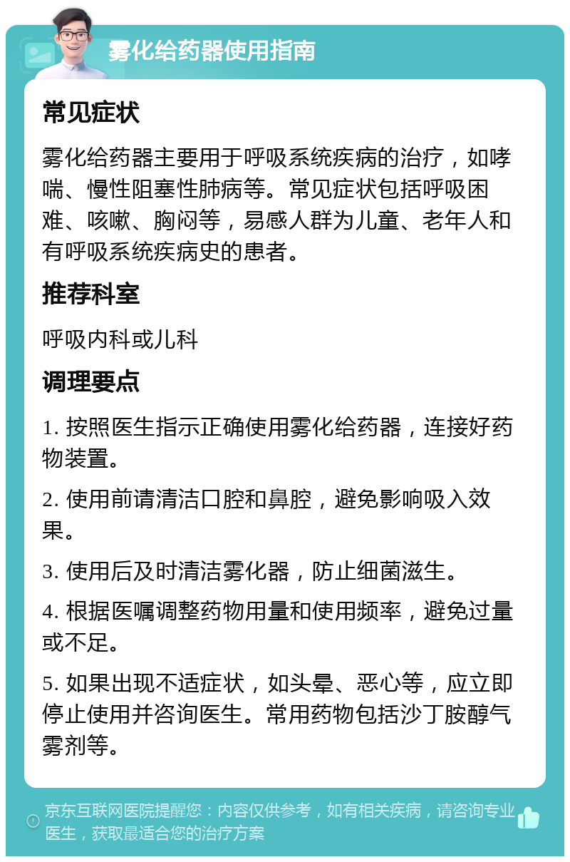 雾化给药器使用指南 常见症状 雾化给药器主要用于呼吸系统疾病的治疗，如哮喘、慢性阻塞性肺病等。常见症状包括呼吸困难、咳嗽、胸闷等，易感人群为儿童、老年人和有呼吸系统疾病史的患者。 推荐科室 呼吸内科或儿科 调理要点 1. 按照医生指示正确使用雾化给药器，连接好药物装置。 2. 使用前请清洁口腔和鼻腔，避免影响吸入效果。 3. 使用后及时清洁雾化器，防止细菌滋生。 4. 根据医嘱调整药物用量和使用频率，避免过量或不足。 5. 如果出现不适症状，如头晕、恶心等，应立即停止使用并咨询医生。常用药物包括沙丁胺醇气雾剂等。