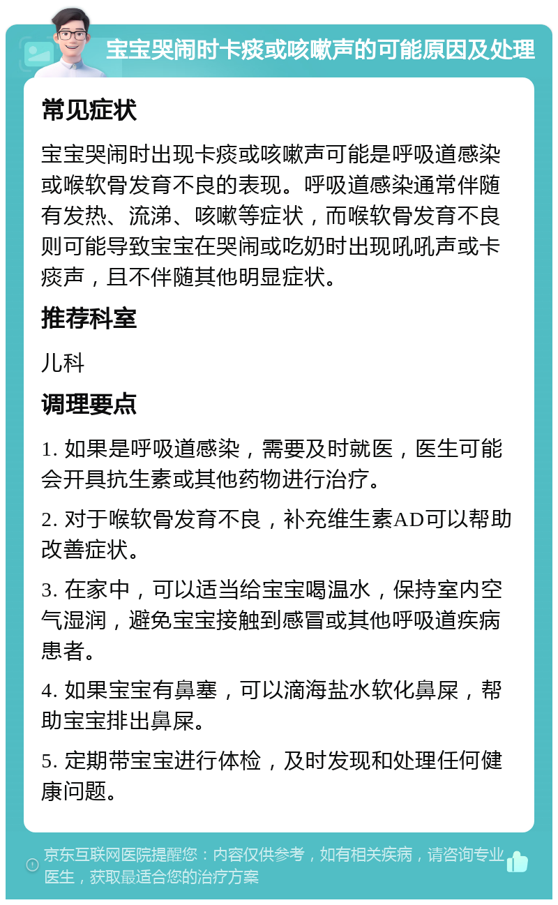 宝宝哭闹时卡痰或咳嗽声的可能原因及处理 常见症状 宝宝哭闹时出现卡痰或咳嗽声可能是呼吸道感染或喉软骨发育不良的表现。呼吸道感染通常伴随有发热、流涕、咳嗽等症状，而喉软骨发育不良则可能导致宝宝在哭闹或吃奶时出现吼吼声或卡痰声，且不伴随其他明显症状。 推荐科室 儿科 调理要点 1. 如果是呼吸道感染，需要及时就医，医生可能会开具抗生素或其他药物进行治疗。 2. 对于喉软骨发育不良，补充维生素AD可以帮助改善症状。 3. 在家中，可以适当给宝宝喝温水，保持室内空气湿润，避免宝宝接触到感冒或其他呼吸道疾病患者。 4. 如果宝宝有鼻塞，可以滴海盐水软化鼻屎，帮助宝宝排出鼻屎。 5. 定期带宝宝进行体检，及时发现和处理任何健康问题。