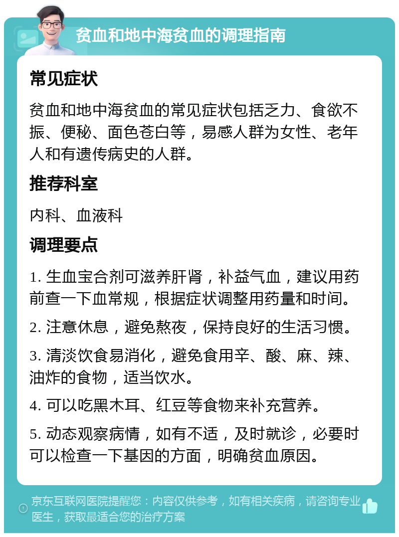 贫血和地中海贫血的调理指南 常见症状 贫血和地中海贫血的常见症状包括乏力、食欲不振、便秘、面色苍白等，易感人群为女性、老年人和有遗传病史的人群。 推荐科室 内科、血液科 调理要点 1. 生血宝合剂可滋养肝肾，补益气血，建议用药前查一下血常规，根据症状调整用药量和时间。 2. 注意休息，避免熬夜，保持良好的生活习惯。 3. 清淡饮食易消化，避免食用辛、酸、麻、辣、油炸的食物，适当饮水。 4. 可以吃黑木耳、红豆等食物来补充营养。 5. 动态观察病情，如有不适，及时就诊，必要时可以检查一下基因的方面，明确贫血原因。