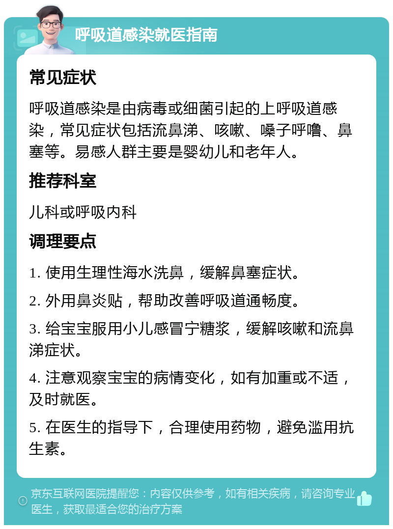 呼吸道感染就医指南 常见症状 呼吸道感染是由病毒或细菌引起的上呼吸道感染，常见症状包括流鼻涕、咳嗽、嗓子呼噜、鼻塞等。易感人群主要是婴幼儿和老年人。 推荐科室 儿科或呼吸内科 调理要点 1. 使用生理性海水洗鼻，缓解鼻塞症状。 2. 外用鼻炎贴，帮助改善呼吸道通畅度。 3. 给宝宝服用小儿感冒宁糖浆，缓解咳嗽和流鼻涕症状。 4. 注意观察宝宝的病情变化，如有加重或不适，及时就医。 5. 在医生的指导下，合理使用药物，避免滥用抗生素。