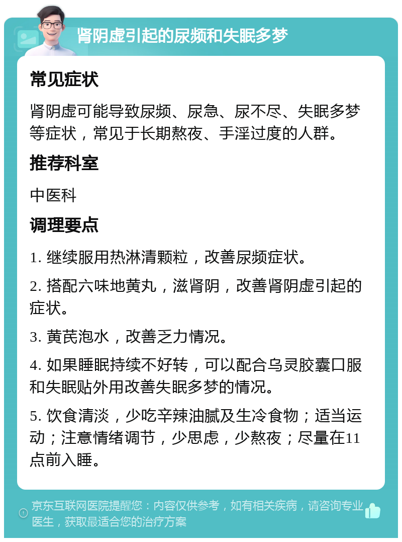 肾阴虚引起的尿频和失眠多梦 常见症状 肾阴虚可能导致尿频、尿急、尿不尽、失眠多梦等症状，常见于长期熬夜、手淫过度的人群。 推荐科室 中医科 调理要点 1. 继续服用热淋清颗粒，改善尿频症状。 2. 搭配六味地黄丸，滋肾阴，改善肾阴虚引起的症状。 3. 黄芪泡水，改善乏力情况。 4. 如果睡眠持续不好转，可以配合乌灵胶囊口服和失眠贴外用改善失眠多梦的情况。 5. 饮食清淡，少吃辛辣油腻及生冷食物；适当运动；注意情绪调节，少思虑，少熬夜；尽量在11点前入睡。