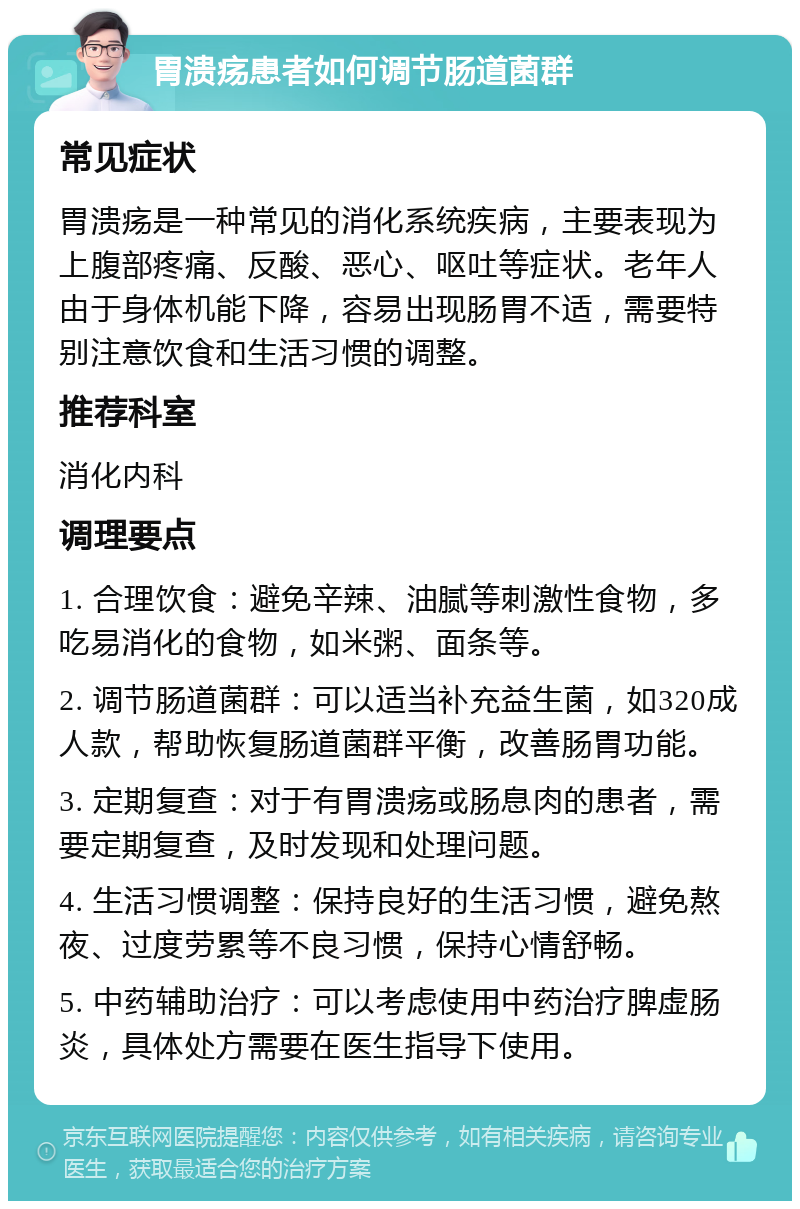 胃溃疡患者如何调节肠道菌群 常见症状 胃溃疡是一种常见的消化系统疾病，主要表现为上腹部疼痛、反酸、恶心、呕吐等症状。老年人由于身体机能下降，容易出现肠胃不适，需要特别注意饮食和生活习惯的调整。 推荐科室 消化内科 调理要点 1. 合理饮食：避免辛辣、油腻等刺激性食物，多吃易消化的食物，如米粥、面条等。 2. 调节肠道菌群：可以适当补充益生菌，如320成人款，帮助恢复肠道菌群平衡，改善肠胃功能。 3. 定期复查：对于有胃溃疡或肠息肉的患者，需要定期复查，及时发现和处理问题。 4. 生活习惯调整：保持良好的生活习惯，避免熬夜、过度劳累等不良习惯，保持心情舒畅。 5. 中药辅助治疗：可以考虑使用中药治疗脾虚肠炎，具体处方需要在医生指导下使用。