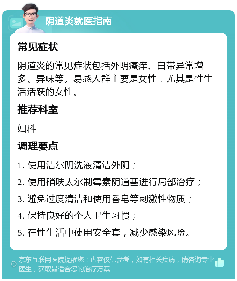 阴道炎就医指南 常见症状 阴道炎的常见症状包括外阴瘙痒、白带异常增多、异味等。易感人群主要是女性，尤其是性生活活跃的女性。 推荐科室 妇科 调理要点 1. 使用洁尔阴洗液清洁外阴； 2. 使用硝呋太尔制霉素阴道塞进行局部治疗； 3. 避免过度清洁和使用香皂等刺激性物质； 4. 保持良好的个人卫生习惯； 5. 在性生活中使用安全套，减少感染风险。