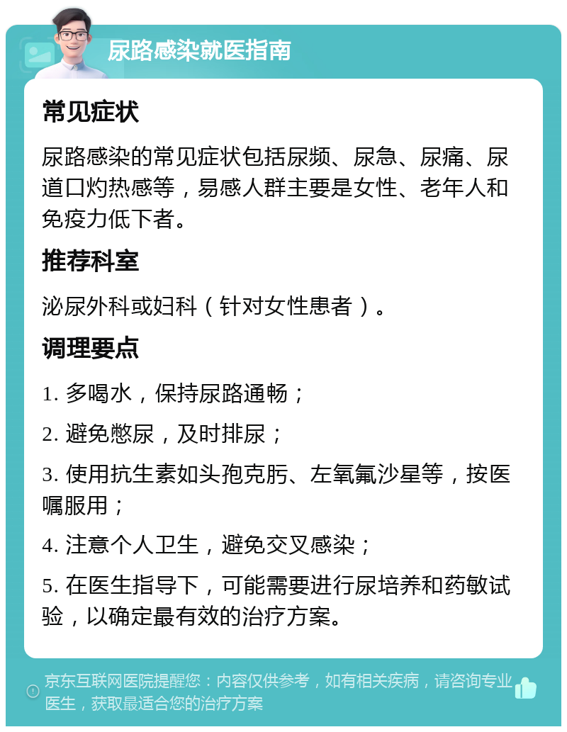 尿路感染就医指南 常见症状 尿路感染的常见症状包括尿频、尿急、尿痛、尿道口灼热感等，易感人群主要是女性、老年人和免疫力低下者。 推荐科室 泌尿外科或妇科（针对女性患者）。 调理要点 1. 多喝水，保持尿路通畅； 2. 避免憋尿，及时排尿； 3. 使用抗生素如头孢克肟、左氧氟沙星等，按医嘱服用； 4. 注意个人卫生，避免交叉感染； 5. 在医生指导下，可能需要进行尿培养和药敏试验，以确定最有效的治疗方案。