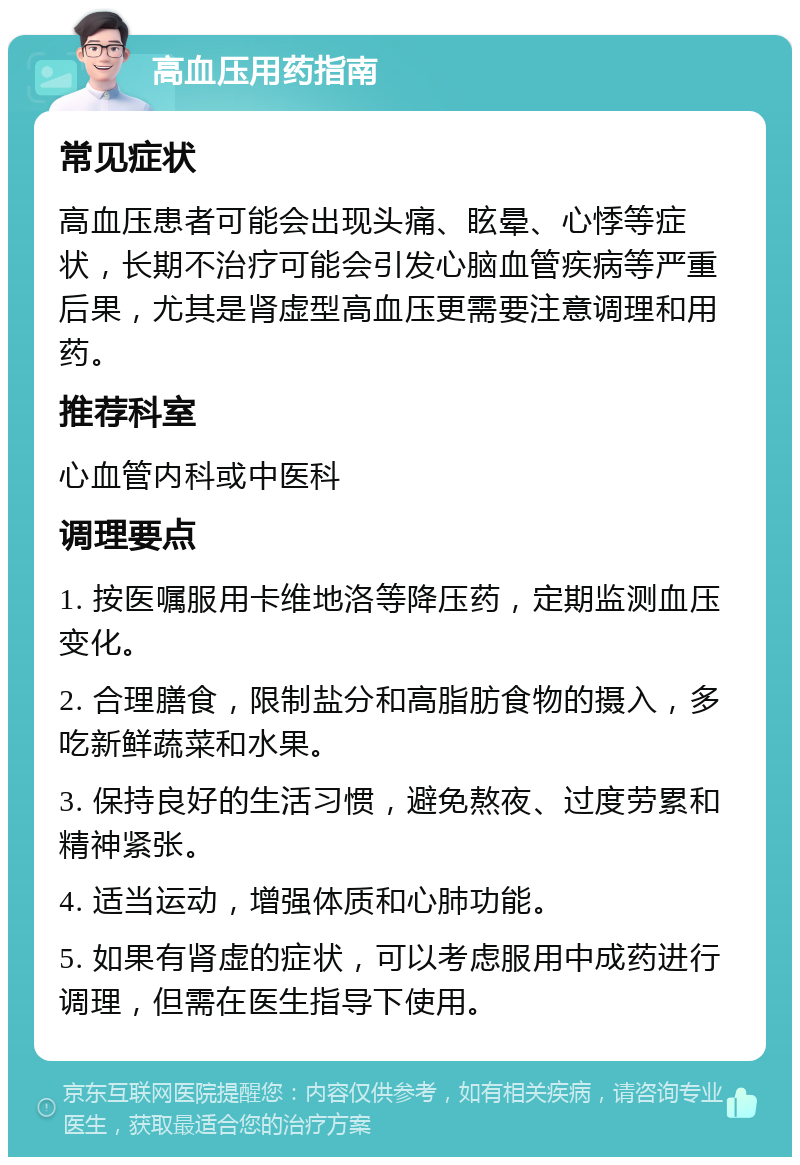 高血压用药指南 常见症状 高血压患者可能会出现头痛、眩晕、心悸等症状，长期不治疗可能会引发心脑血管疾病等严重后果，尤其是肾虚型高血压更需要注意调理和用药。 推荐科室 心血管内科或中医科 调理要点 1. 按医嘱服用卡维地洛等降压药，定期监测血压变化。 2. 合理膳食，限制盐分和高脂肪食物的摄入，多吃新鲜蔬菜和水果。 3. 保持良好的生活习惯，避免熬夜、过度劳累和精神紧张。 4. 适当运动，增强体质和心肺功能。 5. 如果有肾虚的症状，可以考虑服用中成药进行调理，但需在医生指导下使用。