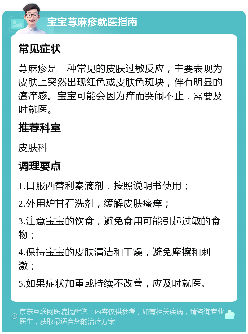 宝宝荨麻疹就医指南 常见症状 荨麻疹是一种常见的皮肤过敏反应，主要表现为皮肤上突然出现红色或皮肤色斑块，伴有明显的瘙痒感。宝宝可能会因为痒而哭闹不止，需要及时就医。 推荐科室 皮肤科 调理要点 1.口服西替利秦滴剂，按照说明书使用； 2.外用炉甘石洗剂，缓解皮肤瘙痒； 3.注意宝宝的饮食，避免食用可能引起过敏的食物； 4.保持宝宝的皮肤清洁和干燥，避免摩擦和刺激； 5.如果症状加重或持续不改善，应及时就医。