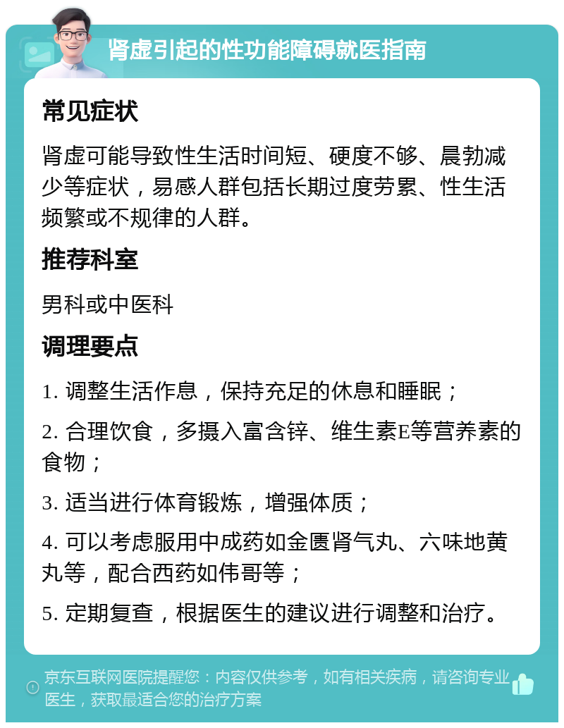 肾虚引起的性功能障碍就医指南 常见症状 肾虚可能导致性生活时间短、硬度不够、晨勃减少等症状，易感人群包括长期过度劳累、性生活频繁或不规律的人群。 推荐科室 男科或中医科 调理要点 1. 调整生活作息，保持充足的休息和睡眠； 2. 合理饮食，多摄入富含锌、维生素E等营养素的食物； 3. 适当进行体育锻炼，增强体质； 4. 可以考虑服用中成药如金匮肾气丸、六味地黄丸等，配合西药如伟哥等； 5. 定期复查，根据医生的建议进行调整和治疗。