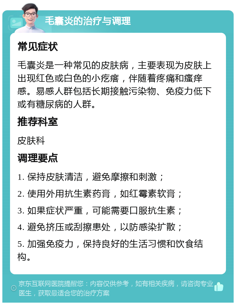 毛囊炎的治疗与调理 常见症状 毛囊炎是一种常见的皮肤病，主要表现为皮肤上出现红色或白色的小疙瘩，伴随着疼痛和瘙痒感。易感人群包括长期接触污染物、免疫力低下或有糖尿病的人群。 推荐科室 皮肤科 调理要点 1. 保持皮肤清洁，避免摩擦和刺激； 2. 使用外用抗生素药膏，如红霉素软膏； 3. 如果症状严重，可能需要口服抗生素； 4. 避免挤压或刮擦患处，以防感染扩散； 5. 加强免疫力，保持良好的生活习惯和饮食结构。