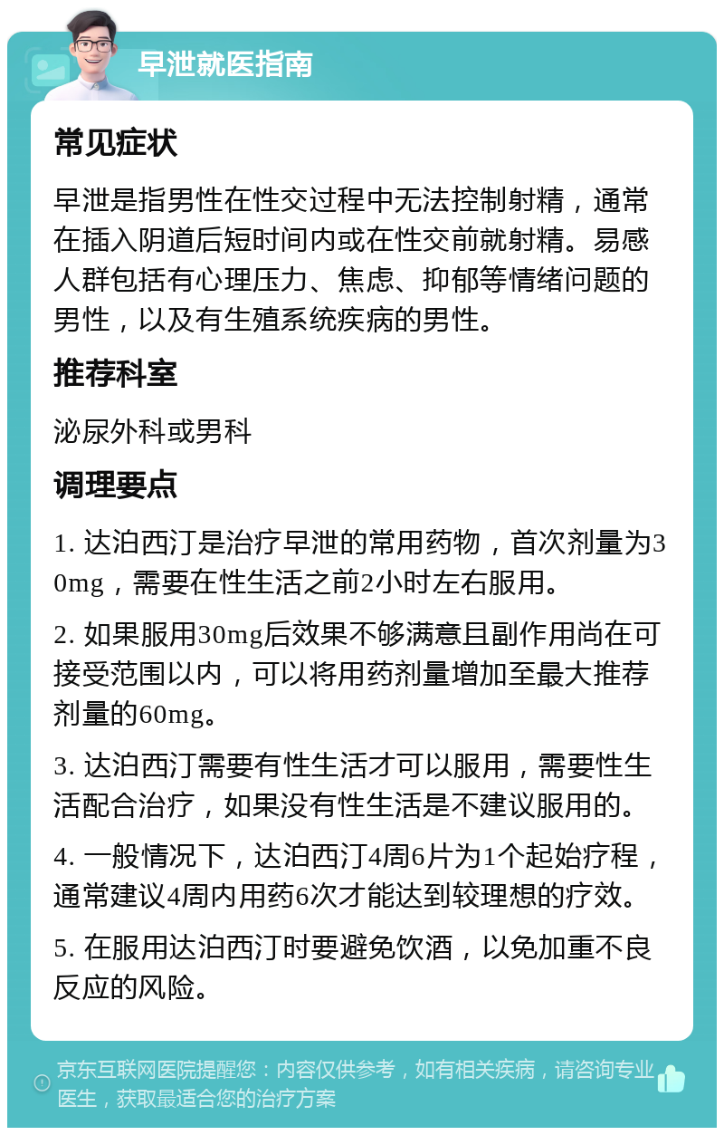 早泄就医指南 常见症状 早泄是指男性在性交过程中无法控制射精，通常在插入阴道后短时间内或在性交前就射精。易感人群包括有心理压力、焦虑、抑郁等情绪问题的男性，以及有生殖系统疾病的男性。 推荐科室 泌尿外科或男科 调理要点 1. 达泊西汀是治疗早泄的常用药物，首次剂量为30mg，需要在性生活之前2小时左右服用。 2. 如果服用30mg后效果不够满意且副作用尚在可接受范围以内，可以将用药剂量增加至最大推荐剂量的60mg。 3. 达泊西汀需要有性生活才可以服用，需要性生活配合治疗，如果没有性生活是不建议服用的。 4. 一般情况下，达泊西汀4周6片为1个起始疗程，通常建议4周内用药6次才能达到较理想的疗效。 5. 在服用达泊西汀时要避免饮酒，以免加重不良反应的风险。